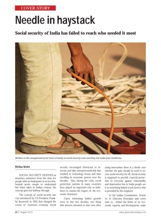 20 I August 2015 www.governancetoday.co.in
Needle in haystack
Social security of India has failed to reach who needed it most
Ritika Bisht
SOCIAL SECURITY DEFINES as
monetary assistance from the state for
people with an inadequate or no income.
Sounds pretty simple to understand
but when taken in Indian context, the
concept gets lost halfway through.
The concept of social security was
ﬁrst introduced by US President Frank-
lin Roosevelt in 1935 that changed the
course of American economy. Social
security encouraged Americans to in-
novate and take entrepreneurial risk that
resulted in technology boom and thus
excelling its economic powers over the
decades. Also, during the crisis, social
protection systems in many countries
have played an important role as stabi-
lizers to sustain the impact of the eco-
nomic downturn.
Upon witnessing India’s growth
story in last two decades, one thing
that attracts attention is that even after
rising insecurities there is a divide over
whether the gain should be used to en-
sure social security for all. Social security
is supposed to provide ﬁnancial protec-
tion to everyone against vulnerability
and deprivation but in India people see
it as something linked to job beneﬁt that
is provided by the employer.
In the Indian Constitution, Article
41 of Directive Principles asks every
state to, “within the limits of its eco-
nomic capacity and development, make
COVER STORY
Workers in the unorganized sector have virtually no social security cover and they live under poor conditions
 