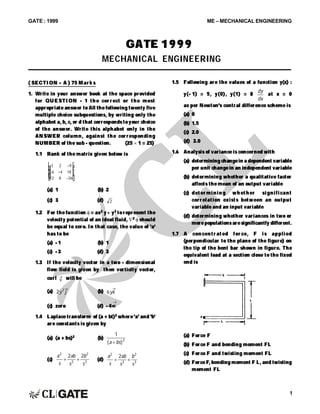 GATE : 1999 ME – MECHANICAL ENGINEERING
1
( SECTI ON – A ) 75 Mar k s
1. Write in your answer book at the space provided
for QUESTI ON - 1 t he cor r ect or t he most
appropriate answer to All the following twenty five
multiple choice subquestions, by writing only the
alphabet a, b, c, or d that correspondstoyour choice
of the answer. Write this alphabet only in the
ANSWER column, against the cor responding
NUMBER of the sub - question. (25  1 = 25)
1.1 Rank of the matrix given below is
3 2
18
12 8
–9
–6 –4
–36
L
N
MMM
O
Q
PPP
(a) 1 (b) 2
(c) 3 (d) 2
1.2 For the function = ax2 y – y3 torepresent the
velocity potential of an ideal fluid, 2  should
be equal to zero. In that case, the value of 'a'
has to be
(a) – 1 (b) 1
(c) – 3 (d) 3
1.3 If the velocity vector in a two - dimensional
flow field is given by then vorticity vector,
curl v
 will be
(a) 2 2
y j

(b) 6yk

(c) zero (d) – 4×k

1.4 Laplace transform of (a + bt)2 where'a' and 'b'
are constants is given by
(a) (a + bs)2 (b)
1
2
( )a bs
(c)
a
s
ab
s
b
s
2
2
2
3
2 2
  (d)
a
s
ab
s
b
s
2
2
2
3
2
 
1.5 Following are the values of a function y(x) :
y(– 1) = 5, y(0), y(1) = 8
dy
dx
at x = 0
as per Newton's central difference scheme is
(a) 0
(b) 1.5
(c) 2.0
(d) 3.0
1.6 Analysis of variance is concerned with
(a) determining changein a dependent variable
per unit changein an independent variable
(b) determining whether a qualitative factor
affects the mean of an output variable
(c) det er mi ni ng whet her si gni fi cant
corr elat ion exist s bet ween an output
variable and an input variable
(d) determining whether variances in two or
morepopulationsaresignificantly different.
1.7 A concent r at ed for ce, F i s appl i ed
(perpendicular to the plane of the figure) on
the tip of the bent bar shown in figure. The
equivalent load at a section close to the fixed
end is
(a) Force F
(b) Force F and bending moment FL
(c) Force F and twisting moment FL
(d) ForceF, bending moment F L, and twisting
moment FL
GATE 1999
MECHANICAL ENGINEERING
 