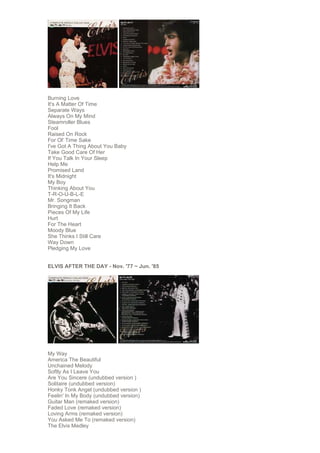 Burning Love
It's A Matter Of Time
Separate Ways
Always On My Mind
Steamroller Blues
Fool
Raised On Rock
For Ol' Time Sake
I've Got A Thing About You Baby
Take Good Care Of Her
If You Talk In Your Sleep
Help Me
Promised Land
It's Midnight
My Boy
Thinking About You
T-R-O-U-B-L-E
Mr. Songman
Bringing It Back
Pieces Of My Life
Hurt
For The Heart
Moody Blue
She Thinks I Still Care
Way Down
Pledging My Love


ELVIS AFTER THE DAY - Nov. '77 ~ Jun. '85




My Way
America The Beautiful
Unchained Melody
Softly As I Leave You
Are You Sincere (undubbed version )
Solitaire (undubbed version)
Honky Tonk Angel (undubbed version )
Feelin' In My Body (undubbed version)
Guitar Man (remaked version)
Faded Love (remaked version)
Loving Arms (remaked version)
You Asked Me To (remaked version)
The Elvis Medley
 