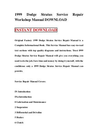 1999 Dodge Stratus Service                                 Repair
Workshop Manual DOWNLOAD

INSTANT DOWNLOAD

Original Factory 1999 Dodge Stratus Service Repair Manual is a

Complete Informational Book. This Service Manual has easy-to-read

text sections with top quality diagrams and instructions. Trust 1999

Dodge Stratus Service Repair Manual will give you everything you

need to do the job. Save time and money by doing it yourself, with the

confidence only a 1999 Dodge Stratus Service Repair Manual can

provide.



Service Repair Manual Covers:



IN Introduction

INa Introduction

0 Lubrication and Maintenance

2 Suspension

3 Differential and Driveline

5 Brakes

6 Clutch
 