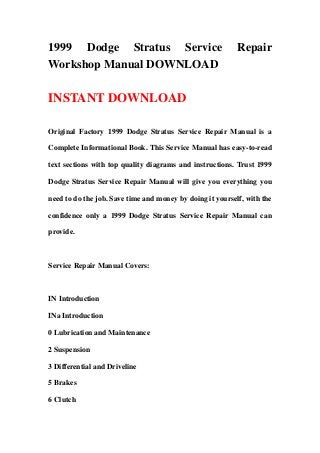 1999 Dodge Stratus Service Repair
Workshop Manual DOWNLOAD
INSTANT DOWNLOAD
Original Factory 1999 Dodge Stratus Service Repair Manual is a
Complete Informational Book. This Service Manual has easy-to-read
text sections with top quality diagrams and instructions. Trust 1999
Dodge Stratus Service Repair Manual will give you everything you
need to do the job. Save time and money by doing it yourself, with the
confidence only a 1999 Dodge Stratus Service Repair Manual can
provide.
Service Repair Manual Covers:
IN Introduction
INa Introduction
0 Lubrication and Maintenance
2 Suspension
3 Differential and Driveline
5 Brakes
6 Clutch
 
