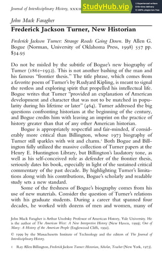 John Mack Faragher
Frederick Jackson Turner, New Historian
Frederick Jackson Turner: Strange Roads Going Down. By Allen G.
Bogue (Norman, University of Oklahoma Press, 1998) 557 pp.
$34.95
Do not be misled by the subtitle of Bogue’s new biography of
Turner (1861–1932). This is not another bashing of the man and
his famous “frontier thesis.” The title phrase, which comes from
a favorite poem of Turner’s by Rudyard Kipling, is meant to signal
the restless and exploring spirit that propelled his intellectual life.
Bogue writes that Turner “provided an explanation of American
development and character that was not to be matched in popu-
larity during his lifetime or later” (464). Turner addressed the big
questions confronting historians at the beginning of the century,
and Bogue credits him with leaving an imprint on the practice of
history greater than that of any other American historian.
Bogue is appropriately respectful and fair-minded, if consid-
erably more critical than Billington, whose 1973 biography of
Turner still sparkles with wit and charm.1
Both Bogue and Bill-
ington fully utilized the massive collection of Turner papers at the
Henry E. Huntington Library, but Billington’s laudatory tone, as
well as his self-conceived role as defender of the frontier thesis,
seriously dates his book, especially in light of the sustained critical
commentary of the past decade. By highlighting Turner’s limita-
tions along with his contributions, Bogue’s scholarly and readable
study sets a new standard.
Some of the freshness of Bogue’s biography comes from his
use of new materials. Consider the question of Turner’s relations
with his graduate students. During a career that spanned four
decades, he worked with dozens of men and women, many of
John Mack Faragher is Arthur Unobsky Professor of American History, Yale University. He
is the author of The American West: A New Interpretive History (New Haven, 1999); Out of
Many: A History of the American People (Englewood Cliffs, 1992).
1 Ray Allen Billington,Frederick Jackson Turner: Historian, Scholar, Teacher (New York, 1973).
© 1999 by the Massachusetts Institute of Technology and the editors of The Journal of
Interdisciplinary History.
Journal of Interdisciplinary History, xxx:ii (Autumn, 1999), 283–291.
 