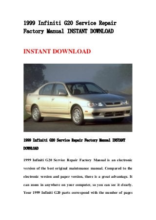 1999 Infiniti G20 Service Repair
Factory Manual INSTANT DOWNLOAD
INSTANT DOWNLOAD
1999 Infiniti G20 Service Repair Factory Manual INSTANT
DOWNLOAD
1999 Infiniti G20 Service Repair Factory Manual is an electronic
version of the best original maintenance manual. Compared to the
electronic version and paper version, there is a great advantage. It
can zoom in anywhere on your computer, so you can see it clearly.
Your 1999 Infiniti G20 parts correspond with the number of pages
 