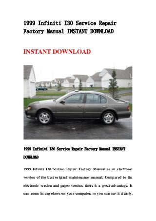 1999 Infiniti I30 Service Repair
Factory Manual INSTANT DOWNLOAD
INSTANT DOWNLOAD
1999 Infiniti I30 Service Repair Factory Manual INSTANT
DOWNLOAD
1999 Infiniti I30 Service Repair Factory Manual is an electronic
version of the best original maintenance manual. Compared to the
electronic version and paper version, there is a great advantage. It
can zoom in anywhere on your computer, so you can see it clearly.
 