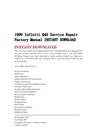 1999 Infiniti Q45 Service Repair
Factory Manual INSTANT DOWNLOAD
INSTANT DOWNLOAD
This is the most complete Service Repair Manual for the 1999 Infiniti Q45.Service Repair Manual
can come in handy especially when you have to do immediate repair to your 1999 Infiniti
Q45.Repair Manual comes with comprehensive details regarding technical data. Diagrams a
complete list of 1999 Infiniti Q45 parts and pictures.This is a must for the Do-It-Yours.You will
not be dissatisfied.
Service Repair Manual Covers:
General Information
Maintenance
Engine Mechanical
Engine Lubrication & Cooling Systems
Engine Control System
Accelerator Control, Fuel & Exhaust Systems
Automatic Transmission
Propeller Shaft & Differential Carrier
Front Axle & Front Suspension
Rear Axle & Rear Suspension
Brake System
Steering System
Restraint System
Body & Trim
Heater & Air Conditioner
Electrical System
Alphabetical Index
===================================================================
Downloadable: YES
File Format: PDF
Compatible: All Versions of Windows & Mac
Language: English
 
