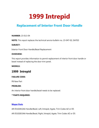 1999 Intrepid
      Replacement of Interior Front Door Handle


NUMBER: 23-013-04

NOTE: This report replaces the technical service bulletin no. 23-047-02, DATED

SUBJECT:

Interior Front Door Handle/Bezel Replacement

OVERVIEW:

This report provides information to permit replacement of interior front door handle or
bezel instead of replacing the door trim panel.

MODELS:

1999 Intrepid
FAILURE CODE:

P8 New Part

PROBLEM:

An interior front door handle/bezel needs to be replaced.

**PARTS REQUIRED:



Mopar Parts

AR 05102832AA Handle/Bezel, Left, Intrepid, Agate, Trim Codes AZ or D5

AR 05102833AA Handle/Bezel, Right, Intrepid, Agate, Trim Codes AZ or D5
 