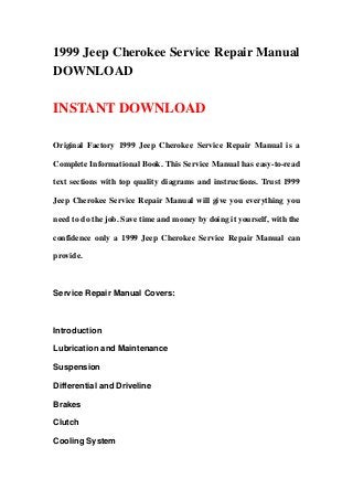 1999 Jeep Cherokee Service Repair Manual
DOWNLOAD
INSTANT DOWNLOAD
Original Factory 1999 Jeep Cherokee Service Repair Manual is a
Complete Informational Book. This Service Manual has easy-to-read
text sections with top quality diagrams and instructions. Trust 1999
Jeep Cherokee Service Repair Manual will give you everything you
need to do the job. Save time and money by doing it yourself, with the
confidence only a 1999 Jeep Cherokee Service Repair Manual can
provide.
Service Repair Manual Covers:
Introduction
Lubrication and Maintenance
Suspension
Differential and Driveline
Brakes
Clutch
Cooling System
 