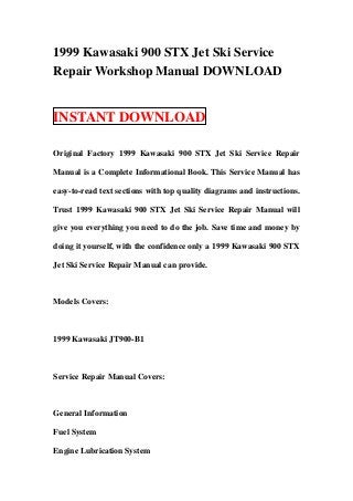 1999 Kawasaki 900 STX Jet Ski Service
Repair Workshop Manual DOWNLOAD


INSTANT DOWNLOAD

Original Factory 1999 Kawasaki 900 STX Jet Ski Service Repair

Manual is a Complete Informational Book. This Service Manual has

easy-to-read text sections with top quality diagrams and instructions.

Trust 1999 Kawasaki 900 STX Jet Ski Service Repair Manual will

give you everything you need to do the job. Save time and money by

doing it yourself, with the confidence only a 1999 Kawasaki 900 STX

Jet Ski Service Repair Manual can provide.



Models Covers:



1999 Kawasaki JT900-B1



Service Repair Manual Covers:



General Information

Fuel System

Engine Lubrication System
 