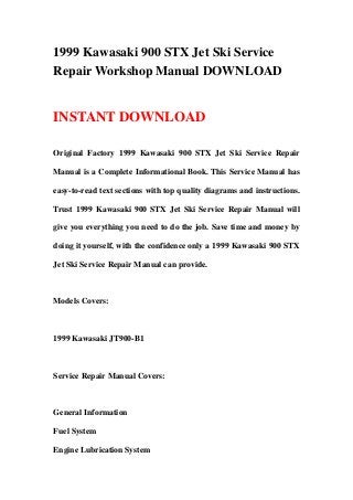 1999 Kawasaki 900 STX Jet Ski Service
Repair Workshop Manual DOWNLOAD
INSTANT DOWNLOAD
Original Factory 1999 Kawasaki 900 STX Jet Ski Service Repair
Manual is a Complete Informational Book. This Service Manual has
easy-to-read text sections with top quality diagrams and instructions.
Trust 1999 Kawasaki 900 STX Jet Ski Service Repair Manual will
give you everything you need to do the job. Save time and money by
doing it yourself, with the confidence only a 1999 Kawasaki 900 STX
Jet Ski Service Repair Manual can provide.
Models Covers:
1999 Kawasaki JT900-B1
Service Repair Manual Covers:
General Information
Fuel System
Engine Lubrication System
 