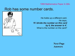 1999 Mathematics Paper A Q6b Next Page Answers Rob has some number cards.  He holds up a different card. He says, ‘ If I divide the number on this card by 6, the answer is 4’. What is the number on the card? 