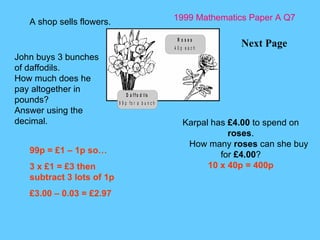 1999 Mathematics Paper A Q7 Next Page A shop sells flowers.  Karpal has  £4.00  to spend on  roses . How many  roses  can she buy for  £4.00 ? 10 x 40p = 400p John buys 3 bunches of daffodils. How much does he pay altogether in pounds? Answer using the decimal. 99p = £1 – 1p so… 3 x £1 = £3 then subtract 3 lots of 1p £3.00 – 0.03 = £2.97 