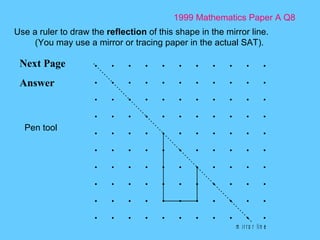 1999 Mathematics Paper A Q8 Next Page Answer Use a ruler to draw the  reflection  of this shape in the mirror line. (You may use a mirror or tracing paper in the actual SAT). Pen tool 