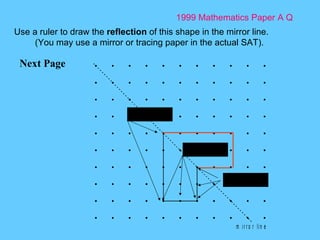 1999 Mathematics Paper A Q Next Page Use a ruler to draw the  reflection  of this shape in the mirror line. (You may use a mirror or tracing paper in the actual SAT). 2 across 2 up 4 across 