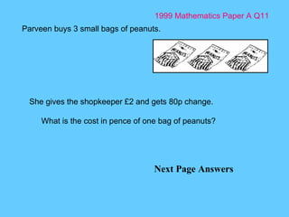 1999 Mathematics Paper A Q11 Next Page Answers Parveen buys 3 small bags of peanuts.  She gives the shopkeeper £2 and gets 80p change. What is the cost in pence of one bag of peanuts? 