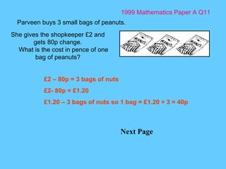 1999 Mathematics Paper A Q11 Next Page Parveen buys 3 small bags of peanuts.  She gives the shopkeeper £2 and gets 80p change. What is the cost in pence of one bag of peanuts? £2 – 80p = 3 bags of nuts £2- 80p = £1.20 £1.20 – 3 bags of nuts so 1 bag = £1.20  ÷ 3 = 40p 
