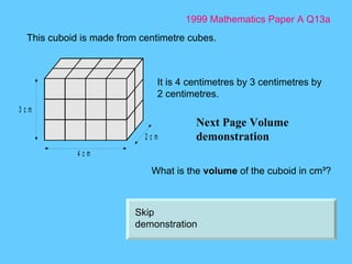 1999 Mathematics Paper A Q13a Next Page Volume demonstration This cuboid is made from centimetre cubes.  It is 4 centimetres by 3 centimetres by 2 centimetres.  What is the  volume  of the cuboid in cm ³ ?  Skip demonstration 