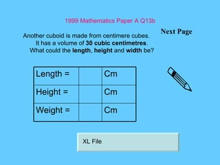 1999 Mathematics Paper A Q13b Next Page Another cuboid is made from centimere cubes. It has a volume of  30 cubic centimetres . What could the  length ,  height  and  width  be? XL File Length = Cm Height = Cm Weight = Cm 