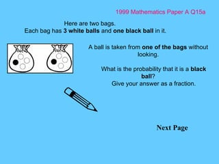 1999 Mathematics Paper A Q15a Next Page Here are two bags. Each bag has  3 white balls  and  one black ball  in it. A ball is taken from  one of the bags  without looking. What is the probability that it is a  black ball ? Give your answer as a fraction. 