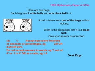 1999 Mathematics Paper A Q15a Next Page Here are two bags. Each bag has  3 white balls  and  one black ball  in it. A ball is taken from  one of the bags  without looking. What is the probability that it is a  black ball ? Give your answer as a fraction. (a) ¼ Accept equivalent fractions or decimals or percentages, eg 2/8 OR 0.25 OR 25% Do not accept answers in words, eg ‘1 out of 4’ or ‘1 in 4’ OR as a ratio, eg 1:4 