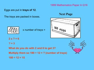 1999 Mathematics Paper A Q16 Next Page Eggs are put in  trays of 12 .  The trays are packed in boxes.  x number of trays = 2 x ? = 6 ? = 3 What do you do with 2 and 6 to get 3? Multiply them so 180  ÷ 12 = ? (number of trays) 180 ÷ 12 = 15 