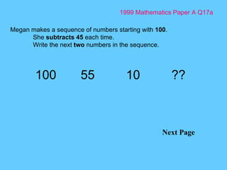 1999 Mathematics Paper A Q17a Next Page Megan makes a sequence of numbers starting with  100 . She  subtracts 45  each time. Write the next  two  numbers in the sequence. 100 55 10 ?? 