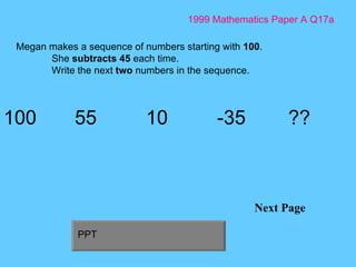 1999 Mathematics Paper A Q17a Next Page Megan makes a sequence of numbers starting with  100 . She  subtracts 45  each time. Write the next  two  numbers in the sequence. 100 55 10 -35 ?? PPT 