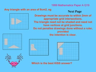 1999 Mathematics Paper A Q19 Next Page Any triangle with an area of 8cm2, eg  Drawings must be accurate to within 2mm of appropriate grid intersections. The triangle need not be shaded and need not have vertices at grid junctions. Do not penalise drawings done without a ruler, provided the intention is clear. Which is the best KISS answer? 