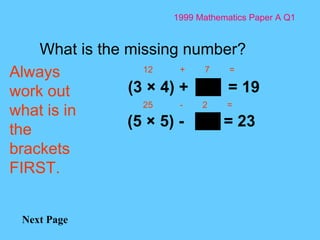 1999 Mathematics Paper A Q1 Next Page (5 × 5) -  = 23   What is the missing number? (3 × 4) +  = 19   Always work out what is in the brackets  FIRST. 12  +  7  =  25  -  2  =  