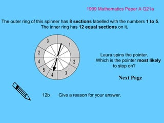 1999 Mathematics Paper A Q21a Next Page The outer ring of this spinner has  8 sections  labelled with the numbers  1 to 5 . The inner ring has  12 equal sections  on it. Laura spins the pointer. Which is the pointer  most likely  to stop on? 12b Give a reason for your answer.  