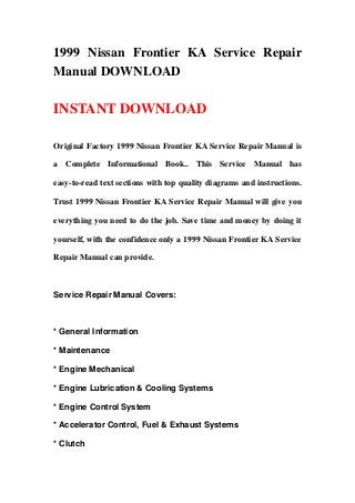 1999 Nissan Frontier KA Service Repair
Manual DOWNLOAD
INSTANT DOWNLOAD
Original Factory 1999 Nissan Frontier KA Service Repair Manual is
a Complete Informational Book.. This Service Manual has
easy-to-read text sections with top quality diagrams and instructions.
Trust 1999 Nissan Frontier KA Service Repair Manual will give you
everything you need to do the job. Save time and money by doing it
yourself, with the confidence only a 1999 Nissan Frontier KA Service
Repair Manual can provide.
Service Repair Manual Covers:
* General Information
* Maintenance
* Engine Mechanical
* Engine Lubrication & Cooling Systems
* Engine Control System
* Accelerator Control, Fuel & Exhaust Systems
* Clutch
 