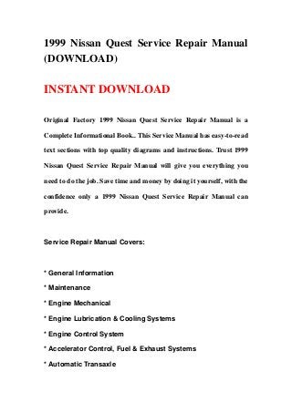 1999 Nissan Quest Service Repair Manual
(DOWNLOAD)
INSTANT DOWNLOAD
Original Factory 1999 Nissan Quest Service Repair Manual is a
Complete Informational Book.. This Service Manual has easy-to-read
text sections with top quality diagrams and instructions. Trust 1999
Nissan Quest Service Repair Manual will give you everything you
need to do the job. Save time and money by doing it yourself, with the
confidence only a 1999 Nissan Quest Service Repair Manual can
provide.
Service Repair Manual Covers:
* General Information
* Maintenance
* Engine Mechanical
* Engine Lubrication & Cooling Systems
* Engine Control System
* Accelerator Control, Fuel & Exhaust Systems
* Automatic Transaxle
 