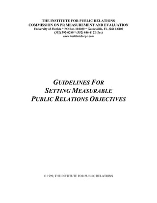 THE INSTITUTE FOR PUBLIC RELATIONS
COMMISSION ON PR MEASUREMENT AND EVALUATION
  University of Florida * PO Box 118400 * Gainesville, FL 32611-8400
                  (352) 392-0280 * (352) 846-1122 (fax)
                         www.instituteforpr.com




       GUIDELINES FOR
    SETTING MEASURABLE
 PUBLIC RELATIONS OBJECTIVES




         © 1999, THE INSTITUTE FOR PUBLIC RELATIONS
 