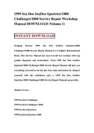 1999 Sea Doo SeaDoo Sportster/1800
Challenger/1800 Service Repair Workshop
Manual DOWNLOAD (Volume 1)


INSTANT DOWNLOAD

Original   Factory   1999      Sea   Doo   SeaDoo   Sportster/1800

Challenger/1800 Service Repair Manual is a Complete Informational

Book. This Service Manual has easy-to-read text sections with top

quality diagrams and instructions. Trust 1999 Sea Doo SeaDoo

Sportster/1800 Challenger/1800 Service Repair Manual will give you

everything you need to do the job. Save time and money by doing it

yourself, with the confidence only a 1999 Sea Doo SeaDoo

Sportster/1800 Challenger/1800 Service Repair Manual can provide.



Models Covers:



1999 Sea Doo Challenger

1999 Sea Doo Challenger 1800

1999 Sea Doo Sportster

1999 Sea Doo Sportster 1800
 