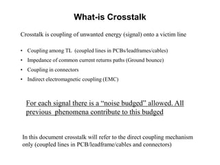 Crosstalk is coupling of unwanted energy (signal) onto a victim line
• Coupling among TL (coupled lines in PCBs/leadframes/cables)
• Impedance of common current returns paths (Ground bounce)
• Coupling in connectors
• Indirect electromagnetic coupling (EMC)
In this document crosstalk will refer to the direct coupling mechanism
only (coupled lines in PCB/leadframe/cables and connectors)
For each signal there is a “noise budged” allowed. All
previous phenomena contribute to this budged
What-is Crosstalk
 