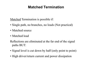 Matched Termination is possible if:
• Single path, no branches, no loads (Not practical)
• Matched source
• Matched load
Reflections are eliminated at the far end of the signal
paths BUT:
• Signal level is cut down by half (only point to point)
• High driver/return current and power dissipation
Matched Termination
 