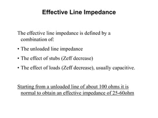 The effective line impedance is defined by a
combination of:
• The unloaded line impedance
• The effect of stubs (Zeff decrease)
• The effect of loads (Zeff decrease), usually capacitive.
Starting from a unloaded line of about 100 ohms it is
normal to obtain an effective impedance of 25-60ohm
Effective Line Impedance
 