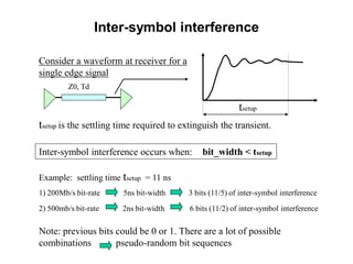 Consider a waveform at receiver for a
single edge signal
Z0, Td
tsetup
Inter-symbol interference occurs when: bit_width < tsetup
tsetup is the settling time required to extinguish the transient.
Example: settling time tsetup = 11 ns
1) 200Mb/s bit-rate 5ns bit-width 3 bits (11/5) of inter-symbol interference
2) 500mb/s bit-rate 2ns bit-width 6 bits (11/2) of inter-symbol interference
Note: previous bits could be 0 or 1. There are a lot of possible
combinations pseudo-random bit sequences
Inter-symbol interference
 
