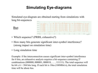 Simulated eye-diagram are obtained starting from simulations with
long bit-sequences
But:
• Which sequence? (PRBS, exhaustive?)
• How many bits generate significant inter-symbol interference?
(strong impact on simulation time)
• Long simulation time
Example: if the interconnection causes significant inter-symbol interference
for 6 bits, an exhaustive analysis requires a bit-sequence containing 26
combinations (000000, 000001, 000010, … , 111111). The total sequence will
be 64 x 6 = 384 bits long. If each bit is 10ns (100Mbit/s), the total simulation
time will be about 4us.
Simulating Eye-diagrams
 