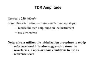 TDR Amplitude
Normally 250-400mV
Some characterizations require smaller voltage steps:
– reduce the step amplitude on the instrument
– use attenuators
Note: always utilizes the initialization procedure to set 0r
reference level. It is also suggested to store the
waveforms in open or short conditions to use as
reference level.
 