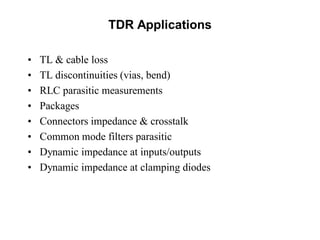 TDR Applications
• TL & cable loss
• TL discontinuities (vias, bend)
• RLC parasitic measurements
• Packages
• Connectors impedance & crosstalk
• Common mode filters parasitic
• Dynamic impedance at inputs/outputs
• Dynamic impedance at clamping diodes
 