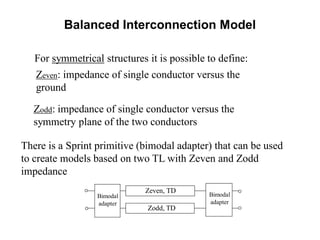 Balanced Interconnection Model
For symmetrical structures it is possible to define:
Zeven: impedance of single conductor versus the
ground
Zodd: impedance of single conductor versus the
symmetry plane of the two conductors
There is a Sprint primitive (bimodal adapter) that can be used
to create models based on two TL with Zeven and Zodd
impedance
Zeven, TD
Zodd, TD
Bimodal
adapter
Bimodal
adapter
 