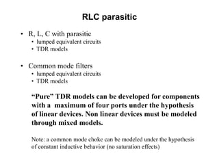 • R, L, C with parasitic
• lumped equivalent circuits
• TDR models
• Common mode filters
• lumped equivalent circuits
• TDR models
“Pure” TDR models can be developed for components
with a maximum of four ports under the hypothesis
of linear devices. Non linear devices must be modeled
through mixed models.
Note: a common mode choke can be modeled under the hypothesis
of constant inductive behavior (no saturation effects)
RLC parasitic
 