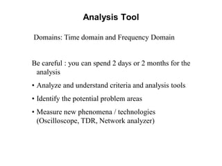 Analysis Tool
Be careful : you can spend 2 days or 2 months for the
analysis
• Analyze and understand criteria and analysis tools
• Identify the potential problem areas
• Measure new phenomena / technologies
(Oscilloscope, TDR, Network analyzer)
Domains: Time domain and Frequency Domain
 