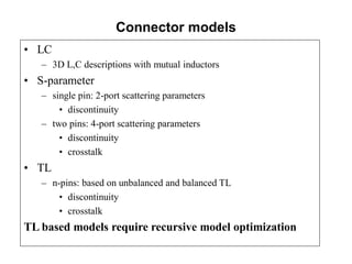 Connector models
• LC
– 3D L,C descriptions with mutual inductors
• S-parameter
– single pin: 2-port scattering parameters
• discontinuity
– two pins: 4-port scattering parameters
• discontinuity
• crosstalk
• TL
– n-pins: based on unbalanced and balanced TL
• discontinuity
• crosstalk
TL based models require recursive model optimization
 