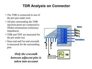 TDR Analysis on Connector
• The TDR is connected to one of
the pin (pin under test)
• All pins surrounding the TDR
injection point are connected to
50ohm terminations (reference
impedance)
• TDR and TDT are measured for
the pin under test
• Near-end and Far-end crosstalk
is measured for the surrounding
pins
Only the crosstalk
between adjacent pins is
taken into account
 