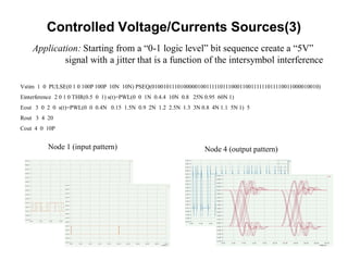 Controlled Voltage/Currents Sources(3)
Application: Starting from a “0-1 logic level” bit sequence create a “5V”
signal with a jitter that is a function of the intersymbol interference
Vstim 1 0 PULSE(0 1 0 100P 100P 10N 10N) PSEQ(01001011101000001001111101110001100111111011110011000010010)
Einterference 2 0 1 0 THR(0.5 0 1) s(t)=PWL(0 0 1N 0.4.4 10N 0.8 25N 0.95 60N 1)
Eout 3 0 2 0 s(t)=PWL(0 0 0.4N 0.15 1.5N 0.9 2N 1.2 2.5N 1.3 3N 0.8 4N 1.1 5N 1) 5
Rout 3 4 20
Cout 4 0 10P
Node 1 (input pattern) Node 4 (output pattern)
 