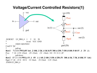 Voltage/Current Controlled Resistors(1)
.SUBCKT LV_DR4_4 1 2 10 20
* in out VCC GND
* output capacitance
Cout2 0 7pf
* pull-up
Rsw1 7 2 1 0 PWL(0V 1e6 .2 10K .3 2K .4 1K 0.5V 300 .6 250 .7 150 .8 100 .9 40 1V .1 2V .1)
Pvcc 7 10 -3.3V -25mA -2V -23mA -1V -18mA 0 0 1V 0 C=.2P
* pull-down
Rsw2 17 2 1 0 PWL(-1V .1 0V .1 .1 40 .2 100 .3 150 .4 250 .5V 300 .6 1K .7 3K .8 10K 1V 1e6)
Pgnd 17 20 -1V 0 0V 0 1V 18mA 2V 23mA 3.3V 25mA
.ENDS LV_DR4_4
in out
vcc
gnd
out (2)
vcc (10)
gnd (20)
in (1)
out (2)
Cout
Pvcc
Pgnd
Rsw1
Rsw2
 