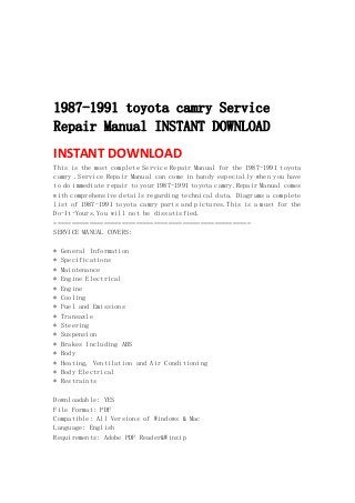  
 
 
 
 
1987-1991 toyota camry Service
Repair Manual INSTANT DOWNLOAD
INSTANT DOWNLOAD 
This is the most complete Service Repair Manual for the 1987-1991 toyota
camry .Service Repair Manual can come in handy especially when you have
to do immediate repair to your 1987-1991 toyota camry.Repair Manual comes
with comprehensive details regarding technical data. Diagrams a complete
list of 1987-1991 toyota camry parts and pictures.This is a must for the
Do-It-Yours.You will not be dissatisfied.
=======================================================
SERVICE MANUAL COVERS:
* General Information
* Specifications
* Maintenance
* Engine Electrical
* Engine
* Cooling
* Fuel and Emissions
* Transaxle
* Steering
* Suspension
* Brakes Including ABS
* Body
* Heating, Ventilation and Air Conditioning
* Body Electrical
* Restraints
Downloadable: YES
File Format: PDF
Compatible: All Versions of Windows & Mac
Language: English
Requirements: Adobe PDF Reader&Winzip
 