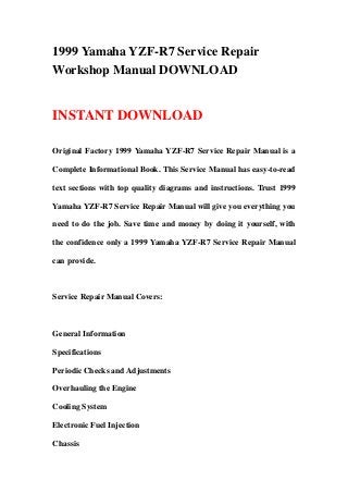 1999 Yamaha YZF-R7 Service Repair
Workshop Manual DOWNLOAD
INSTANT DOWNLOAD
Original Factory 1999 Yamaha YZF-R7 Service Repair Manual is a
Complete Informational Book. This Service Manual has easy-to-read
text sections with top quality diagrams and instructions. Trust 1999
Yamaha YZF-R7 Service Repair Manual will give you everything you
need to do the job. Save time and money by doing it yourself, with
the confidence only a 1999 Yamaha YZF-R7 Service Repair Manual
can provide.
Service Repair Manual Covers:
General Information
Specifications
Periodic Checks and Adjustments
Overhauling the Engine
Cooling System
Electronic Fuel Injection
Chassis
 