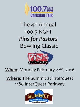 The 4th
Annual
100.7 KGFT
Pins for Pastors
Bowling Classic
When: Monday February 22nd
, 2016
Where: The Summit at Interquest
1180 InterQuest Parkway
 